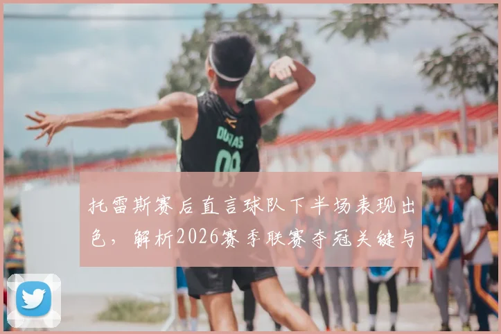 托雷斯赛后直言球队下半场表现出色，解析2026赛季联赛夺冠关键与最新形势