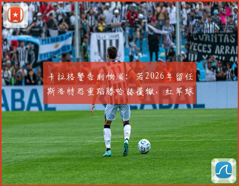 卡拉格警告利物浦:若2026年留任斯洛特恐重蹈滕哈赫覆辙,红军球迷该如何应对?