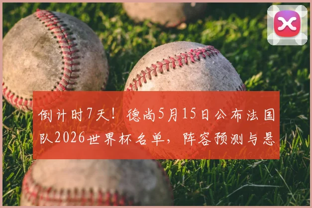 倒计时7天！德尚5月15日公布法国队2026世界杯名单，阵容预测与悬念解析