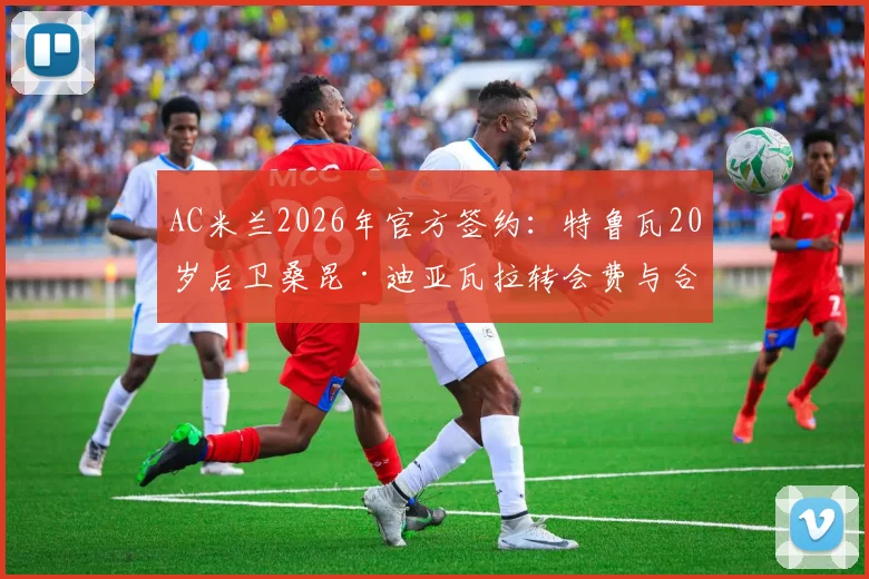 AC米兰2026年官方签约：特鲁瓦20岁后卫桑昆·迪亚瓦拉转会费与合同年限详解