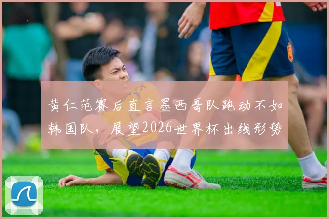 黄仁范赛后直言墨西哥队跑动不如韩国队,展望2026世界杯出线形势明显优于上届