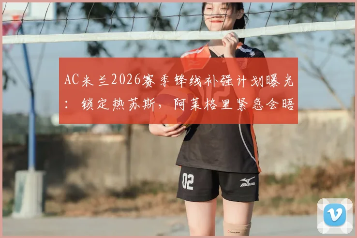 AC米兰2026赛季锋线补强计划曝光:锁定热苏斯,阿莱格里紧急会晤高层敲定关键引援