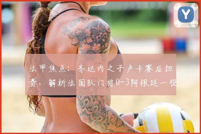 法甲焦点:齐达内之子卢卡赛后担责,解析法国队门将0-3阿根廷一役的致命失误