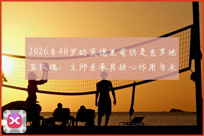2026年40岁的莫德里奇仍是克罗地亚队魂,主帅亲承其核心作用与未来展望