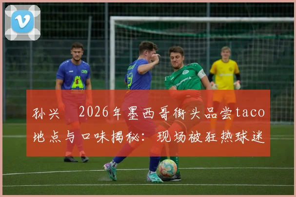 孙兴慜2026年墨西哥街头品尝taco地点与口味揭秘:现场被狂热球迷包围视频细节全回顾