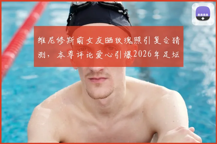 维尼修斯前女友晒玫瑰照引复合猜测，本尊评论爱心引爆2026年足坛恋情谜团