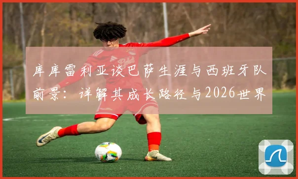 库库雷利亚谈巴萨生涯与西班牙队前景:详解其成长路径与2026世界杯备战分析