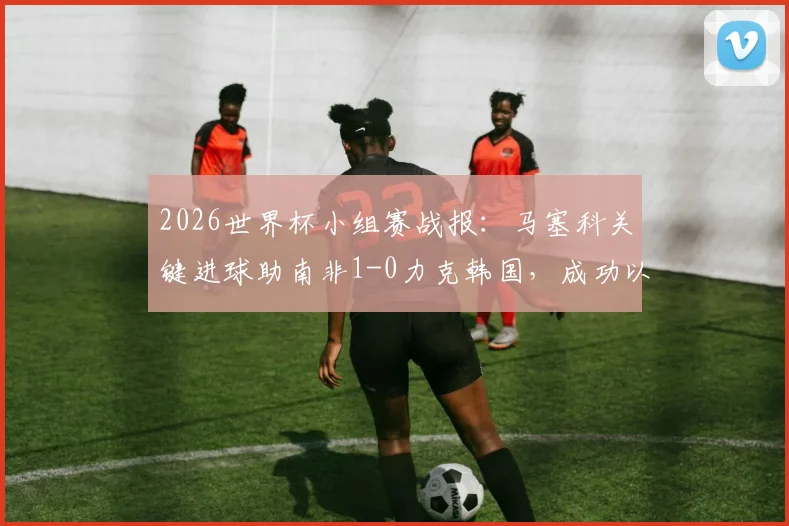 2026世界杯小组赛战报：马塞科关键进球助南非1-0力克韩国，成功以小组第二晋级淘汰赛