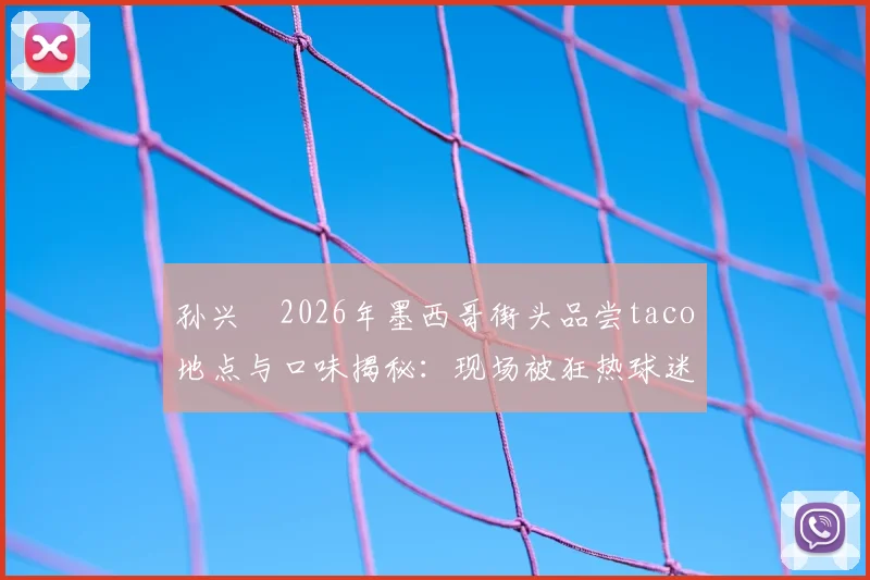 孙兴慜2026年墨西哥街头品尝taco地点与口味揭秘:现场被狂热球迷包围视频细节全回顾