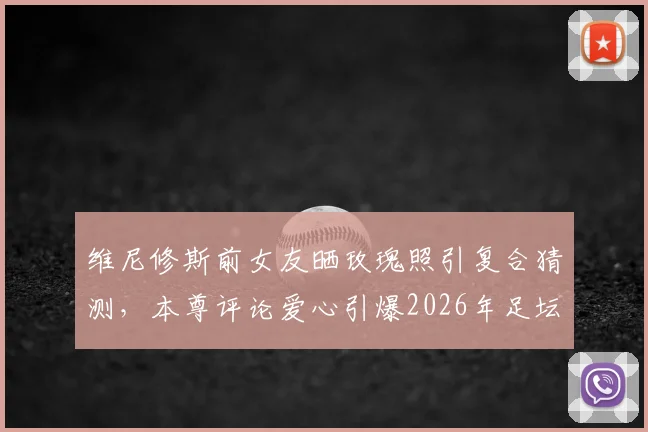 维尼修斯前女友晒玫瑰照引复合猜测,本尊评论爱心引爆2026年足坛恋情谜团