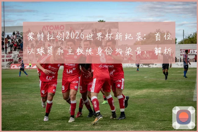 蒙特拉创2026世界杯新纪录：首位以球员和主教练身份均染黄，解析其独特双身份参赛历程