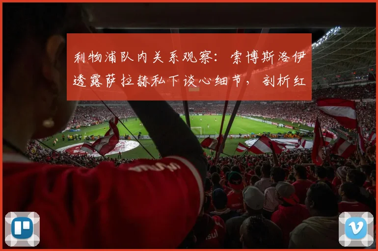 利物浦队内关系观察:索博斯洛伊透露萨拉赫私下谈心细节,剖析红军更衣室2026赛季凝聚力来源