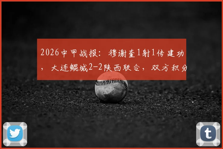 2026中甲战报：穆谢奎1射1传建功，大连鲲城2-2陕西联合，双方积分排名受影响几何？