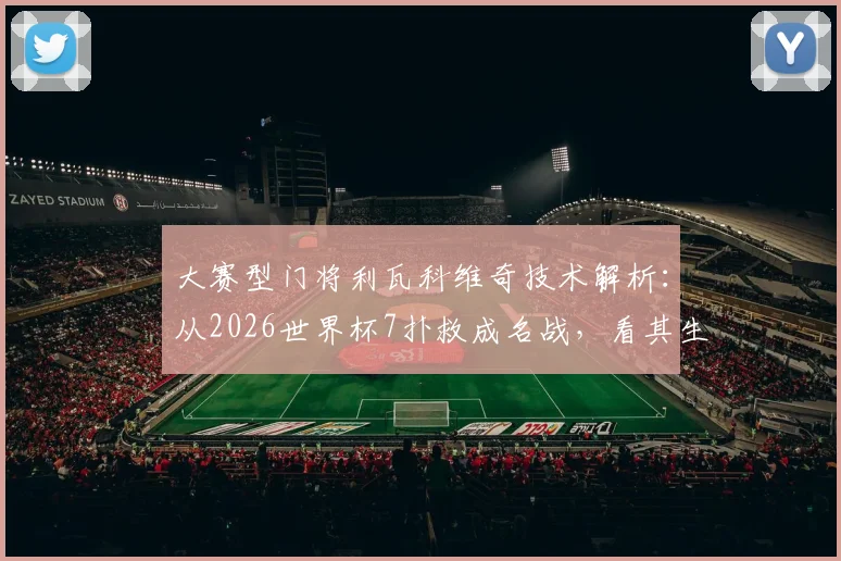 大赛型门将利瓦科维奇技术解析：从2026世界杯7扑救成名战，看其生涯高光与扑救特点