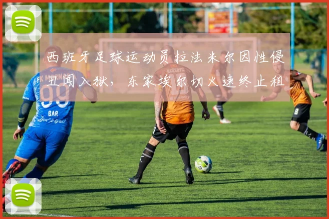 西班牙足球运动员拉法米尔因性侵丑闻入狱,东家埃尔切火速终止租借合同,2026年足坛震撼事件解析