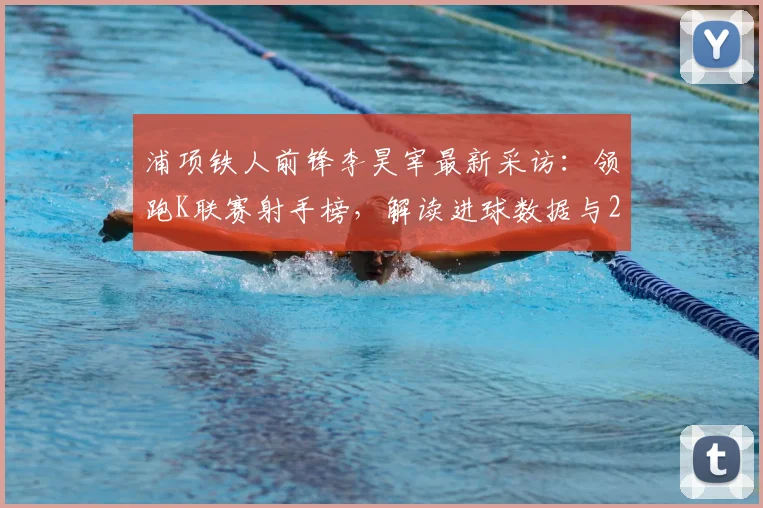 浦项铁人前锋李昊宰最新采访：领跑K联赛射手榜，解读进球数据与2026世界杯入选前景