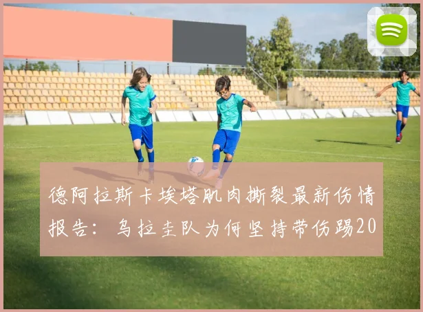 德阿拉斯卡埃塔肌肉撕裂最新伤情报告：乌拉圭队为何坚持带伤踢2026世界杯？球员复出时间线预测