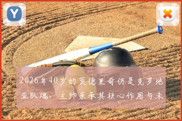 2026年40岁的莫德里奇仍是克罗地亚队魂，主帅亲承其核心作用与未来展望
