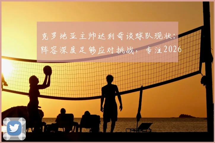 克罗地亚主帅达利奇谈球队现状：阵容深度足够应对挑战，专注2026而非过往荣誉