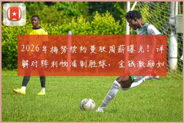 2026年梅努续约曼联周薪曝光！详解对阵利物浦制胜球，金钱激励如何影响新星爆发