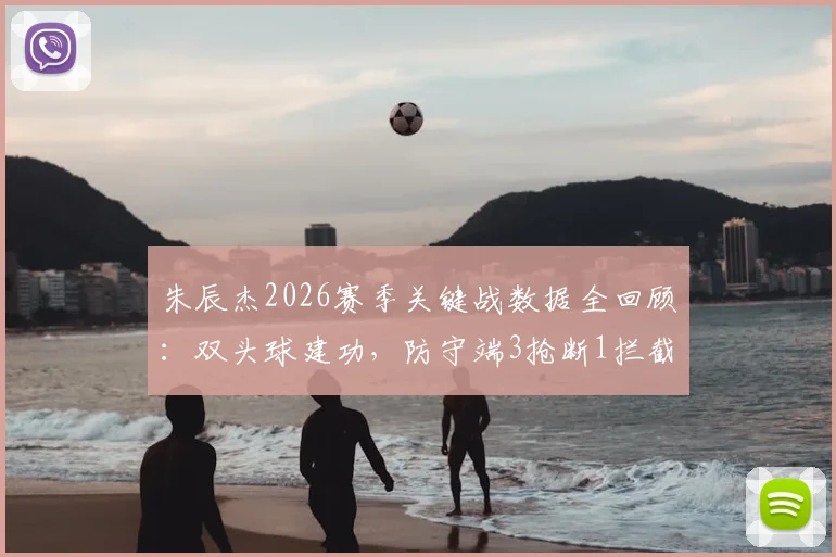朱辰杰2026赛季关键战数据全回顾:双头球建功,防守端3抢断1拦截表现如何评估