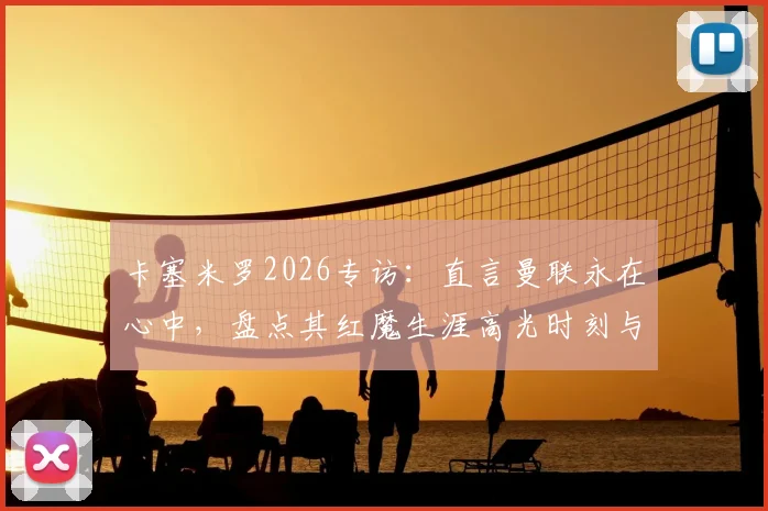 卡塞米罗2026专访：直言曼联永在心中，盘点其红魔生涯高光时刻与低谷中球迷的坚守