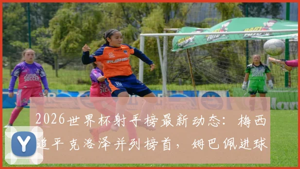 2026世界杯射手榜最新动态：梅西追平克洛泽并列榜首，姆巴佩进球数跻身历史前四解析