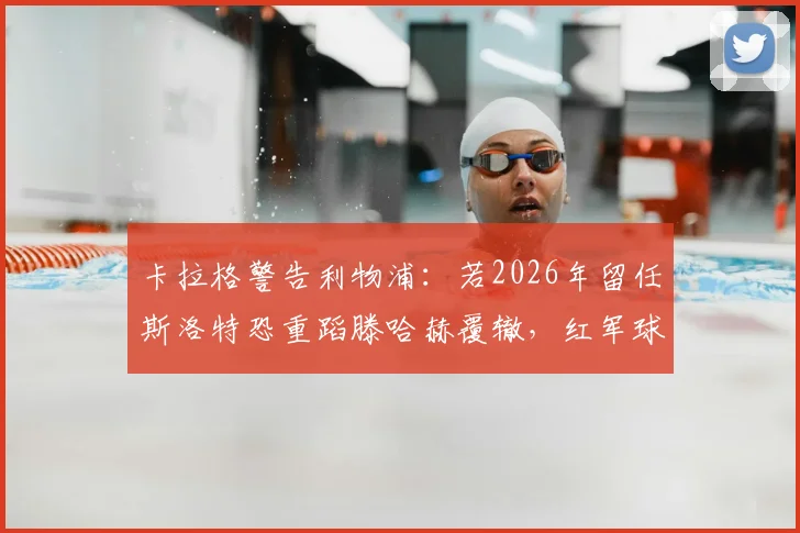 卡拉格警告利物浦：若2026年留任斯洛特恐重蹈滕哈赫覆辙，红军球迷该如何应对？