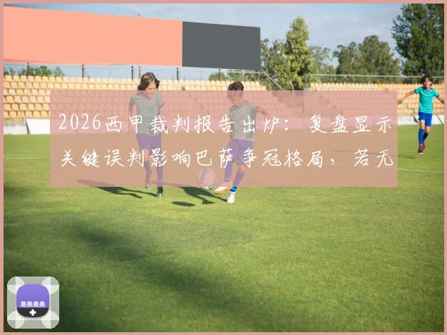 2026西甲裁判报告出炉：复盘显示关键误判影响巴萨争冠格局，若无误判积分优势将更明显