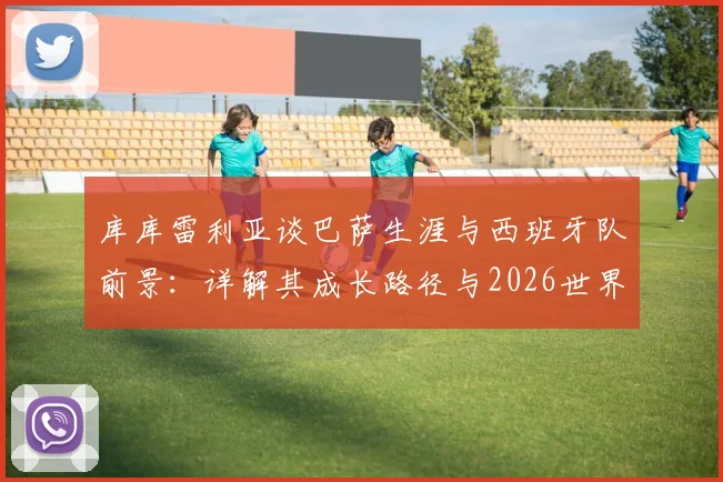 库库雷利亚谈巴萨生涯与西班牙队前景：详解其成长路径与2026世界杯备战分析