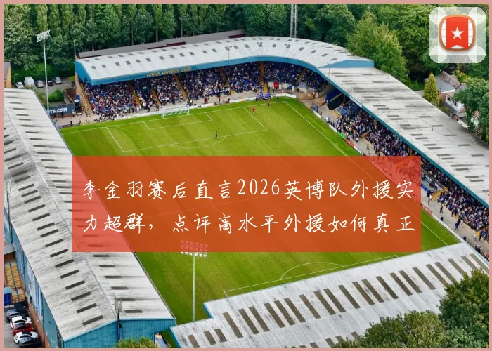 李金羽赛后直言2026英博队外援实力超群,点评高水平外援如何真正决定比赛胜负走向
