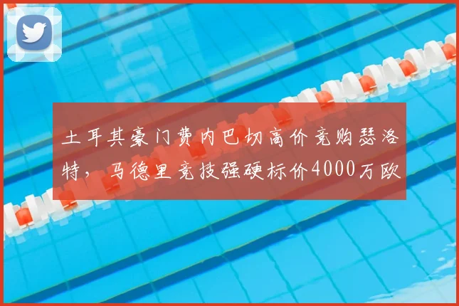 土耳其豪门费内巴切高价竞购瑟洛特,马德里竞技强硬标价4000万欧元,争夺战激化