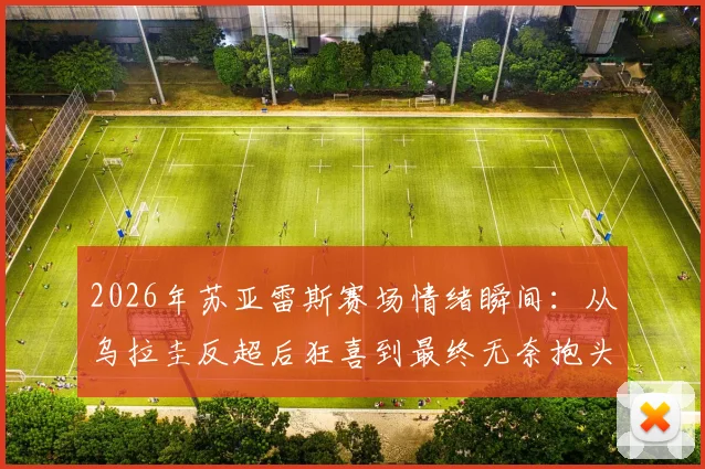 2026年苏亚雷斯赛场情绪瞬间:从乌拉圭反超后狂喜到最终无奈抱头,详解比赛关键转折与老将心路历程
