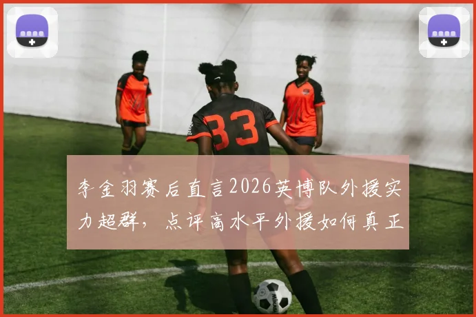 李金羽赛后直言2026英博队外援实力超群，点评高水平外援如何真正决定比赛胜负走向