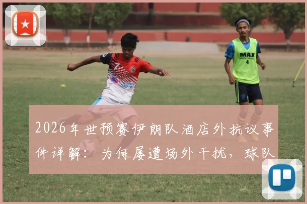 2026年世预赛伊朗队酒店外抗议事件详解：为何屡遭场外干扰，球队备战与球迷反应全记录