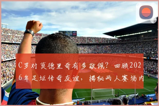 C罗对莫德里奇有多敬佩?回顾2026年足坛传奇友谊,揭秘两人赛场内外真实关系