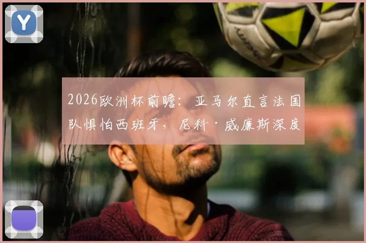 2026欧洲杯前瞻：亚马尔直言法国队惧怕西班牙，尼科·威廉斯深度剖析双方战术博弈与实力对比