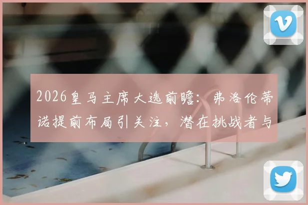 2026皇马主席大选前瞻：弗洛伦蒂诺提前布局引关注，潜在挑战者与权力结构变化分析