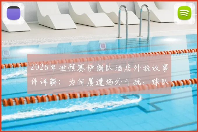 2026年世预赛伊朗队酒店外抗议事件详解：为何屡遭场外干扰，球队备战与球迷反应全记录