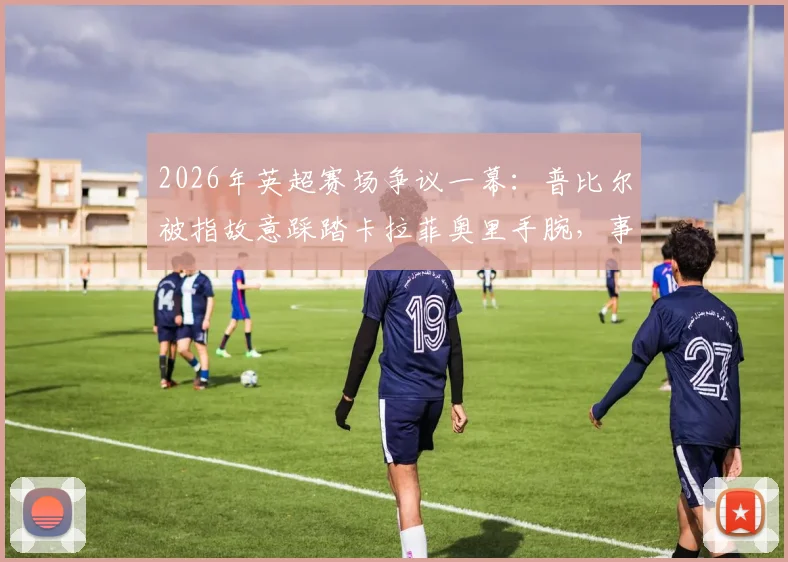 2026年英超赛场争议一幕:普比尔被指故意踩踏卡拉菲奥里手腕,事件全解析及球迷反响汇总