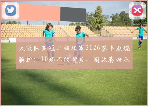 大阪队亚冠二级联赛2026赛季表现解析：10场不败背后，淘汰赛抗压能力是如何炼成的？