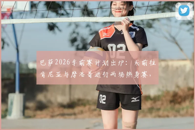 巴萨2026季前赛计划出炉：或前往肯尼亚与摩洛哥进行两场热身赛，非洲市场战略引关注