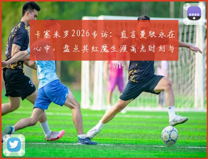 卡塞米罗2026专访:直言曼联永在心中,盘点其红魔生涯高光时刻与低谷中球迷的坚守