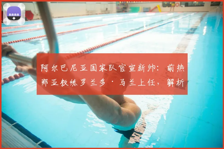 阿尔巴尼亚国家队官宣新帅：前热那亚教练罗兰多·马兰上任，解析其战术风格与2026世界杯预选赛前景