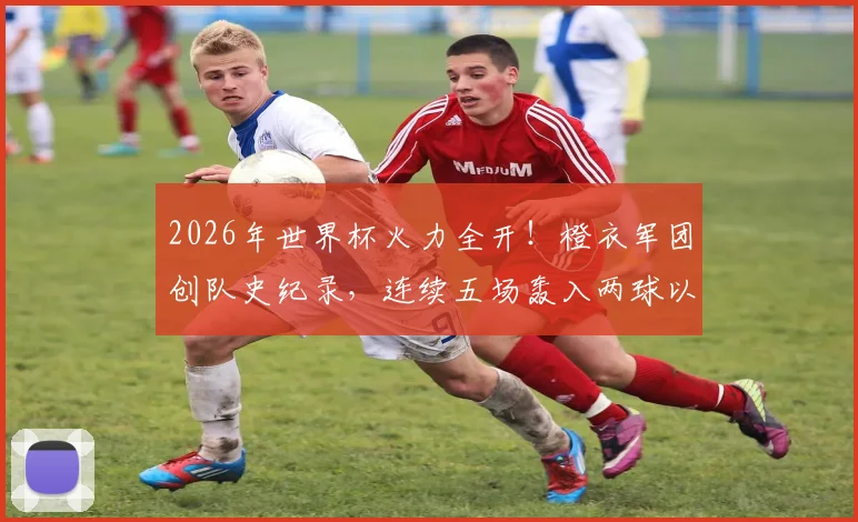 2026年世界杯火力全开！橙衣军团创队史纪录，连续五场轰入两球以上究竟靠什么？