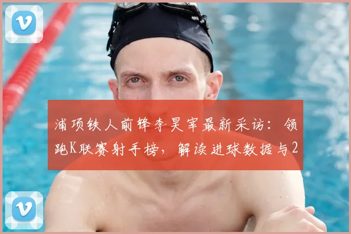 浦项铁人前锋李昊宰最新采访:领跑K联赛射手榜,解读进球数据与2026世界杯入选前景