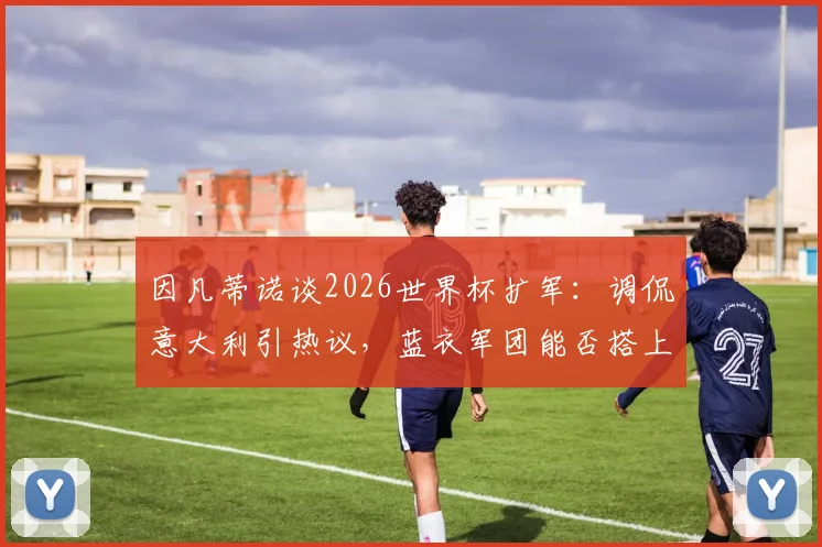 因凡蒂诺谈2026世界杯扩军:调侃意大利引热议,蓝衣军团能否搭上64强末班车?