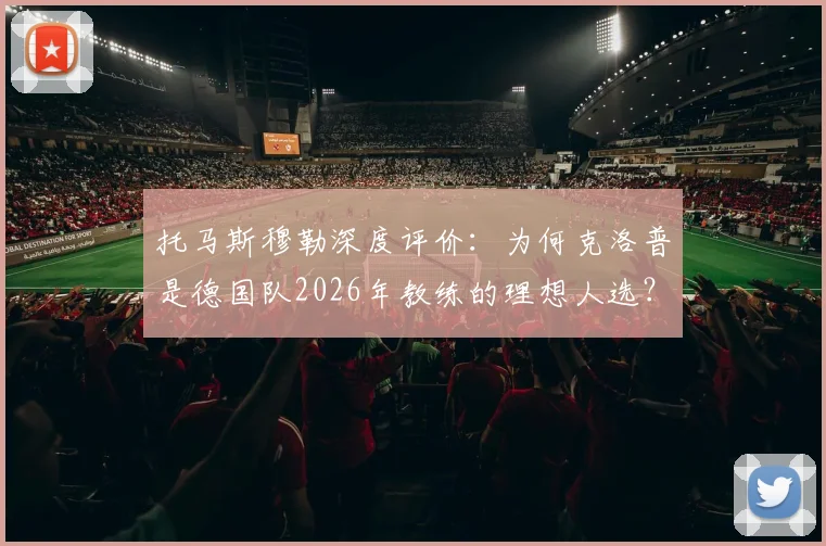 托马斯穆勒深度评价：为何克洛普是德国队2026年教练的理想人选？不只是战术，更是体系构建者