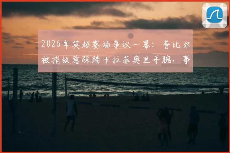 2026年英超赛场争议一幕：普比尔被指故意踩踏卡拉菲奥里手腕，事件全解析及球迷反响汇总