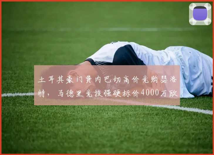 土耳其豪门费内巴切高价竞购瑟洛特,马德里竞技强硬标价4000万欧元,争夺战激化